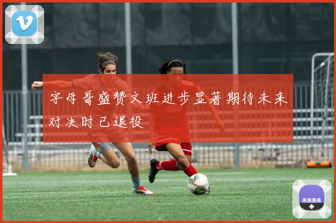 字母哥盛赞文班进步显著期待未来对决时已退役