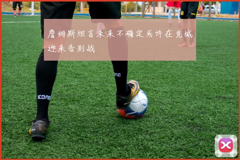 詹姆斯坦言未来不确定或许在克城迎来告别战