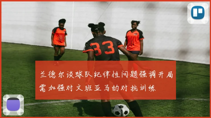 兰德尔谈球队纪律性问题强调开局需加强对文班亚马的对抗训练
