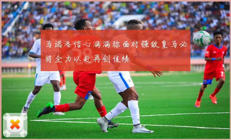 马诺洛信心满满称面对强敌皇马必将全力以赴再创佳绩