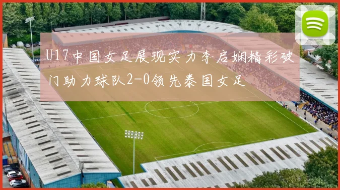 U17中国女足展现实力李启娴精彩破门助力球队2-0领先泰国女足