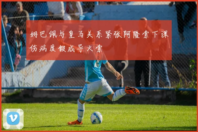 姆巴佩与皇马关系紧张阿隆索下课伤病度假成导火索