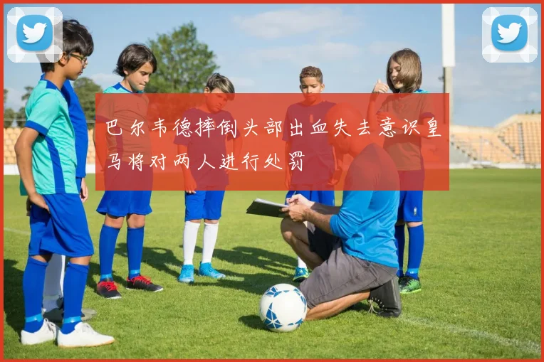 巴尔韦德摔倒头部出血失去意识皇马将对两人进行处罚