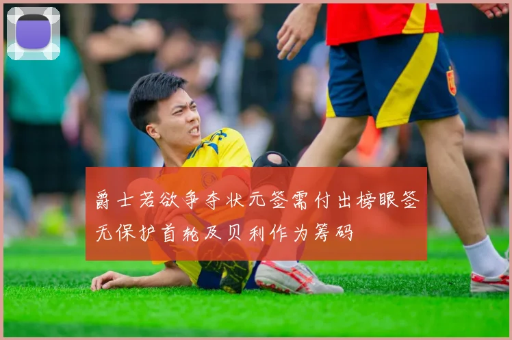 爵士若欲争夺状元签需付出榜眼签无保护首轮及贝利作为筹码