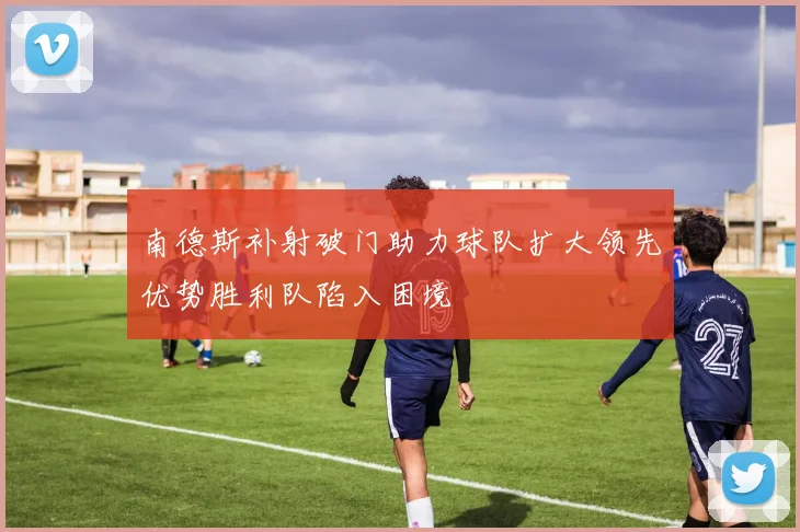 南德斯补射破门助力球队扩大领先优势胜利队陷入困境