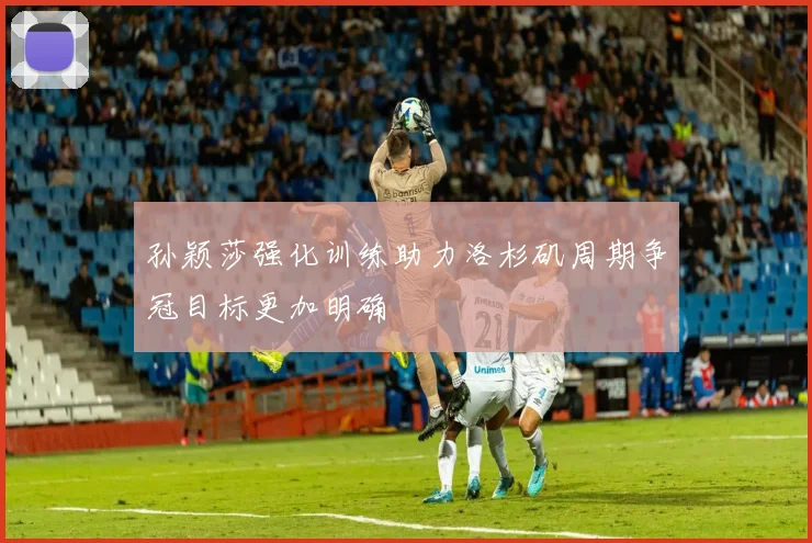 孙颖莎强化训练助力洛杉矶周期争冠目标更加明确