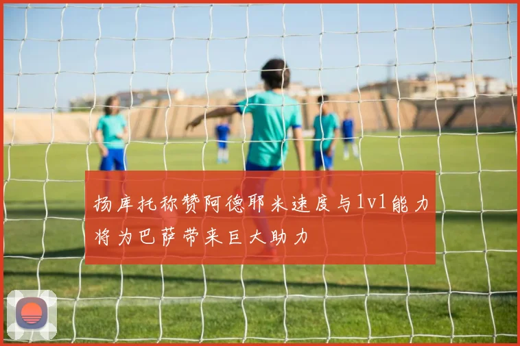 扬库托称赞阿德耶米速度与1v1能力将为巴萨带来巨大助力